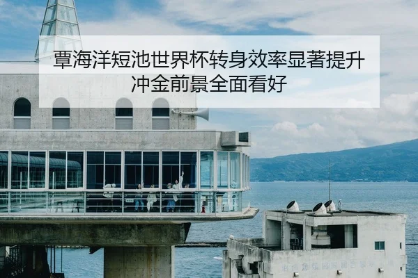 覃海洋短池世界杯转身效率显著提升 冲金前景全面看好